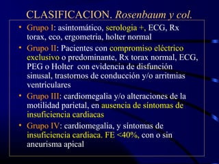 CLASIFICACION. Rosenbaum y col.
• Grupo I: asintomático, serologia +, ECG, Rx
torax, eco, ergometria, holter normal
• Grupo II: Pacientes con compromiso eléctrico
exclusivo o predominante, Rx torax normal, ECG,
PEG o Holter con evidencia de disfunción
sinusal, trastornos de conducción y/o arritmias
ventriculares
• Grupo III: cardiomegalia y/o alteraciones de la
motilidad parietal, en ausencia de síntomas de
insuficiencia cardiacas
• Grupo IV: cardiomegalia, y síntomas de
insuficiencia cardiaca. FE <40%, con o sin
aneurisma apical
 