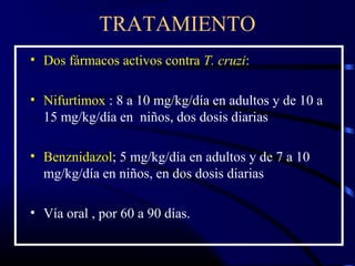TRATAMIENTO
• Dos fármacos activos contra T. cruzi:
• Nifurtimox : 8 a 10 mg/kg/día en adultos y de 10 a
15 mg/kg/día en niños, dos dosis diarias
• Benznidazol; 5 mg/kg/día en adultos y de 7 a 10
mg/kg/día en niños, en dos dosis diarias
• Vía oral , por 60 a 90 días.
 