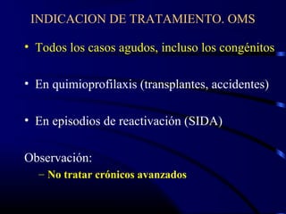 INDICACION DE TRATAMIENTO. OMS
• Todos los casos agudos, incluso los congénitos
• En quimioprofilaxis (transplantes, accidentes)
• En episodios de reactivación (SIDA)
Observación:
– No tratar crónicos avanzados
 