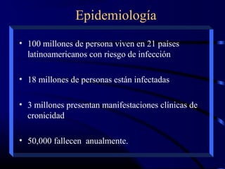 Epidemiología
• 100 millones de persona viven en 21 países
latinoamericanos con riesgo de infección
• 18 millones de personas están infectadas
• 3 millones presentan manifestaciones clínicas de
cronicidad
• 50,000 fallecen anualmente.
 