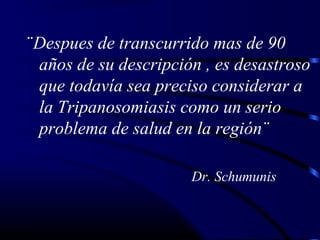 ¨Despues de transcurrido mas de 90
años de su descripción , es desastroso
que todavía sea preciso considerar a
la Tripanosomiasis como un serio
problema de salud en la región¨
Dr. Schumunis
 