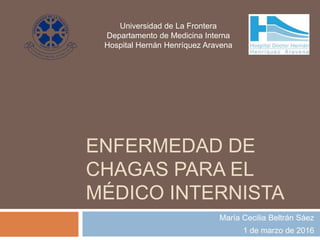 ENFERMEDAD DE
CHAGAS PARA EL
MÉDICO INTERNISTA
María Cecilia Beltrán Sáez
1 de marzo de 2016
Universidad de La Frontera
Departamento de Medicina Interna
Hospital Hernán Henríquez Aravena
 