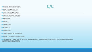 FIEBRE INTERMITENTE
ESPLENOMEGELAIA
LINFADENOMEGALIA
CHANCRO DOLOROSO
MIALGIA
FATIGA
VEFALEAS
NÁUSEAS
VÓMITOS
DIAFORESIS NOCTURNA
SIGNO DE WINTERBOTTOM
DETERIORO MENTAL  ATAXIA, PARESTESIAS, TEMBLORES, HEMIPLEJIAS, CONVULSIONES,
INCONTINENCIA FECAL
 