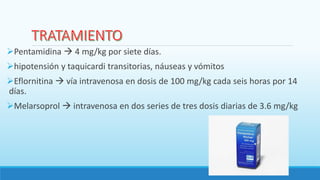 Pentamidina  4 mg/kg por siete días.
hipotensión y taquicardi transitorias, náuseas y vómitos
Eflornitina  vía intravenosa en dosis de 100 mg/kg cada seis horas por 14
días.
Melarsoprol  intravenosa en dos series de tres dosis diarias de 3.6 mg/kg
 