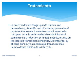  La enfermedad de Chagas puede tratarse con
benznidazol, y también con nifurtimox, que matan al
parásito. Ambos medicamentos son eficaces casi al
100% para curar la enfermedad si se administran al
comienzo de la infección en la etapa aguda, incluso en
los casos de transmisión congénita. Sin embargo, su
eficacia disminuye a medida que transcurre más
tiempo desde el inicio de la infección.
Tratamiento
11/10/2016Duvan Mateo Bustos Porras 7
 