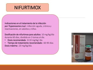 NIFURTIMOX
Indicaciones en el tratamiento de la infección
por Trypanosoma cruzi : infección aguda, crónica y
reactivaciones, en adultos y niños.
Dosificación de nifurtimox para adultos: 10 mg/kg/día
durante 60 días, dividido en 3 tomas al día.
• Dosis recomendada : 8-10 mg/kg/ día
• Tiempo de tratamiento recomendado : 60-90 días
Dosis máxima : 20 mg/kg/día.
 