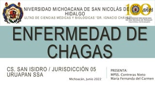 ENFERMEDAD DE
CHAGAS
PRESENTA:
MPSS. Contreras Nieto
María Fernanda del Carmen
UNIVERSIDAD MICHOACANA DE SAN NICOLÁS DE
HIDALGO
FACULTAD DE CIENCIAS MÉDICAS Y BIOLÓGICAS “DR. IGNACIO CHÁVEZ”
CS. SAN ISIDRO / JURISDICCIÓN 05
URUAPAN SSA
Michoacán, Junio 2022
 