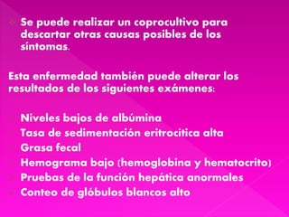  Se puede realizar un coprocultivo para
descartar otras causas posibles de los
síntomas.
Esta enfermedad también puede alterar los
resultados de los siguientes exámenes:
 Niveles bajos de albúmina
 Tasa de sedimentación eritrocítica alta
 Grasa fecal
 Hemograma bajo (hemoglobina y hematocrito)
 Pruebas de la función hepática anormales
 Conteo de glóbulos blancos alto
 