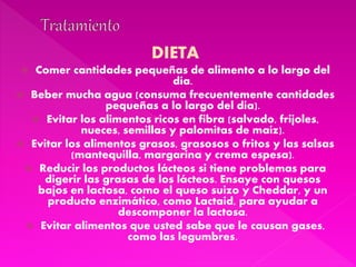 DIETA
 Comer cantidades pequeñas de alimento a lo largo del
día.
 Beber mucha agua (consuma frecuentemente cantidades
pequeñas a lo largo del día).
 Evitar los alimentos ricos en fibra (salvado, frijoles,
nueces, semillas y palomitas de maíz).
 Evitar los alimentos grasos, grasosos o fritos y las salsas
(mantequilla, margarina y crema espesa).
 Reducir los productos lácteos si tiene problemas para
digerir las grasas de los lácteos. Ensaye con quesos
bajos en lactosa, como el queso suizo y Cheddar, y un
producto enzimático, como Lactaid, para ayudar a
descomponer la lactosa.
 Evitar alimentos que usted sabe que le causan gases,
como las legumbres.
 