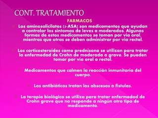 FARMACOS
 Los aminosalicilatos (5-ASA) son medicamentos que ayudan
a controlar los síntomas de leves a moderados. Algunas
formas de estos medicamentos se toman por vía oral,
mientras que otras se deben administrar por vía rectal.
 Los corticosteroides como prednisona se utilizan para tratar
la enfermedad de Crohn de moderada a grave. Se pueden
tomar por vía oral o rectal.
 Medicamentos que calmen la reacción inmunitaria del
cuerpo.
 Los antibióticos tratan los abscesos o fístulas.

 La terapia biológica se utiliza para tratar enfermedad de
Crohn grave que no responde a ningún otro tipo de
medicamento.
 