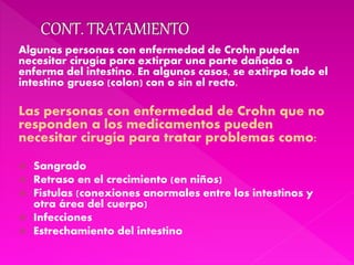Algunas personas con enfermedad de Crohn pueden
necesitar cirugía para extirpar una parte dañada o
enferma del intestino. En algunos casos, se extirpa todo el
intestino grueso (colon) con o sin el recto.
Las personas con enfermedad de Crohn que no
responden a los medicamentos pueden
necesitar cirugía para tratar problemas como:
 Sangrado
 Retraso en el crecimiento (en niños)
 Fístulas (conexiones anormales entre los intestinos y
otra área del cuerpo)
 Infecciones
 Estrechamiento del intestino
 