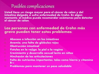 Usted tiene un riesgo mayor para el cáncer de colon y del
intestino delgado si sufre enfermedad de Crohn. En algún
momento, el médico puede recomendar exámenes para detectar
el cáncer de colon.
Las personas con enfermedad de Crohn más
grave pueden tener estos problemas:
A. Absceso o infección en los intestinos
B. Anemia, una falta de glóbulos rojos
C. Obstrucción intestinal
D. Fístulas en la vejiga, la piel o la vagina
E. Crecimiento y desarrollo sexual lento en niños
F. Hinchazón de las articulaciones
G. Falta de nutrientes importantes, tales como hierro y vitamina
B12
H. Problemas para mantener un peso saludable
 
