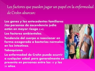  Los genes y los antecedentes familiares
(las personas de ascendencia judía
están en mayor riesgo 2-4).
 Los factores ambientales.
 Tendencia del cuerpo a reaccionar en
forma exagerada a bacterias normales
en los intestinos.
 Tabaquismo.
 La enfermedad de Crohn puede ocurrir
a cualquier edad, pero generalmente se
presenta en personas entre los 15 y los
35 años.
 