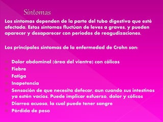 Los síntomas dependen de la parte del tubo digestivo que esté
afectada. Estos síntomas fluctúan de leves a graves, y pueden
aparecer y desaparecer con períodos de reagudizaciones.
Los principales síntomas de la enfermedad de Crohn son:
 Dolor abdominal (área del vientre) con cólicos
 Fiebre
 Fatiga
 Inapetencia
 Sensación de que necesita defecar, aun cuando sus intestinos
ya estén vacíos. Puede implicar esfuerzo, dolor y cólicos
 Diarrea acuosa, la cual puede tener sangre
 Pérdida de peso
 