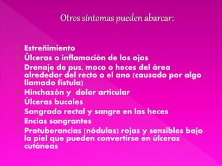  Estreñimiento
 Úlceras o inflamación de los ojos
 Drenaje de pus, moco o heces del área
alrededor del recto o el ano (causado por algo
llamado fístula)
 Hinchazón y dolor articular
 Úlceras bucales
 Sangrado rectal y sangre en las heces
 Encías sangrantes
 Protuberancias (nódulos) rojas y sensibles bajo
la piel que pueden convertirse en úlceras
cutáneas
 