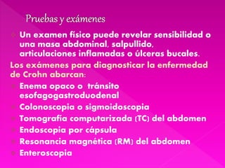  Un examen físico puede revelar sensibilidad o
una masa abdominal, salpullido,
articulaciones inflamadas o úlceras bucales.
Los exámenes para diagnosticar la enfermedad
de Crohn abarcan:
 Enema opaco o tránsito
esofagogastroduodenal
 Colonoscopia o sigmoidoscopia
 Tomografía computarizada (TC) del abdomen
 Endoscopia por cápsula
 Resonancia magnética (RM) del abdomen
 Enteroscopia
 