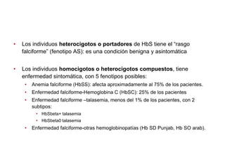 •

Los individuos heterocigotos o portadores de HbS tiene el “rasgo
falciforme” (fenotipo AS): es una condición benigna y asintomática

•

Los individuos homocigotos o heterocigotos compuestos, tiene
enfermedad sintomática, con 5 fenotipos posibles:
•

Anemia falciforme (HbSS): afecta aproximadamente al 75% de los pacientes.

•

Enfermedad falciforme-Hemoglobina C (HbSC): 25% de los pacientes

•

Enfermedad falciforme –talasemia, menos del 1% de los pacientes, con 2
subtipos:
• HbSbeta+ talasemia
• HbSbeta0 talasemia

•

Enfermedad falciforme-otras hemoglobinopatías (Hb SD Punjab, Hb SO arab).

 