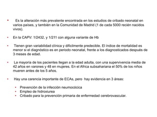 •

Es la alteración más prevalente encontrada en los estudios de cribado neonatal en
varios países, y también en la Comunidad de Madrid (1 de cada 5000 recién nacidos
vivos).

•

En la CAPV: 1/2432, y 1/211 con alguna variante de Hb

•

Tienen gran variabilidad clínica y dificilmente predecible. El índice de mortalidad es
menor si el diagnóstico es en periodo neonatal, frente a los diagnosticados después de
3 meses de edad.

•

La mayoría de los pacientes llegan a la edad adulta, con una supervivencia media de
42 años en varones y 48 en mujeres. En el Africa subsahariana el 50% de los niños
mueren antes de los 5 años.

•

Hay una carencia importante de ECAs, pero hay evidencia en 3 áreas:
•
•
•

Prevención de la infección neumocócica
Empleo de hidroxiurea
Cribado para la prevención primaria de enfermedad cerebrovascular.

 