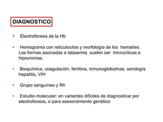 DIAGNOSTICO
•

Electroforesis de la Hb

•

Hemograma con reticulocitos y morfología de los hematíes.
Las formas asociadas a talasemia suelen ser microcíticas e
hipocromas.

•

Bioquímica, coagulación, ferritina, inmunoglobulinas, serología
hepatitis, VIH

•

Grupo sanguíneo y Rh

•

Estudio molecular: en variantes difíciles de diagnosticar por
electroforesis, o para asesoramiento genético

 