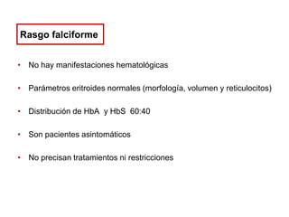 Rasgo falciforme
• No hay manifestaciones hematológicas
• Parámetros eritroides normales (morfología, volumen y reticulocitos)
• Distribución de HbA y HbS 60:40
• Son pacientes asintomáticos
• No precisan tratamientos ni restricciones

 