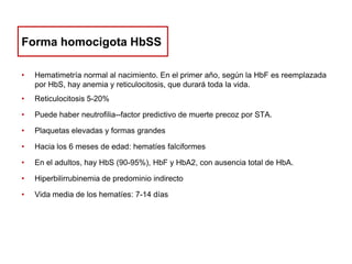 Forma homocigota HbSS
•

Hematimetría normal al nacimiento. En el primer año, según la HbF es reemplazada
por HbS, hay anemia y reticulocitosis, que durará toda la vida.

•

Reticulocitosis 5-20%

•

Puede haber neutrofilia--factor predictivo de muerte precoz por STA.

•

Plaquetas elevadas y formas grandes

•

Hacia los 6 meses de edad: hematíes falciformes

•

En el adultos, hay HbS (90-95%), HbF y HbA2, con ausencia total de HbA.

•

Hiperbilirrubinemia de predominio indirecto

•

Vida media de los hematíes: 7-14 días

 