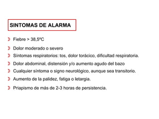 SINTOMAS DE ALARMA
 Fiebre > 38,5ºC
 Dolor moderado o severo
 Síntomas respiratorios: tos, dolor torácico, dificultad respiratoria.

 Dolor abdominal, distensión y/o aumento agudo del bazo
 Cualquier síntoma o signo neurológico, aunque sea transitorio.
 Aumento de la palidez, fatiga o letargia.

 Priapismo de más de 2-3 horas de persistencia.

 