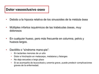 Dolor vasooclusivo oseo
• Debido a la hipoxia relativa de los sinusoides de la médula ósea
• Múltiples infartos isquémicos de las trabéculas óseas, muy
dolorosos
• En cualquier hueso, pero más frecuente en columna, pelvis y
huesos largos.
• Dactilitis o “síndrome mano-pie”:
•
•
•
•

En lactantes menores de un año
Dolor e hinchazón en metacarpo, metatarso y falanges
No deja secuelas a largo plazo
Si se acompaña de leucocitosis y anemia grave, puede predecir complicaciones
graves de la enfermedad.

 