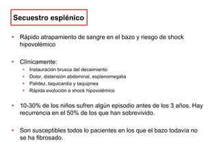 Secuestro esplénico
• Ràpido atrapamiento de sangre en el bazo y riesgo de shock
hipovolémico
• Clínicamente:
•
•
•
•

Instauración brusca del decaimiento
Dolor, distensión abdominal, esplenomegalia
Palidez, taquicardia y taquipnea
Rápida evolución a shock hipovolémico

• 10-30% de los niños sufren algún episodio antes de los 3 años. Hay
recurrencia en el 50% de los que han sobrevivido.

• Son susceptibles todos lo pacientes en los que el bazo todavía no
se ha fibrosado.

 