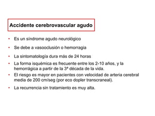 Accidente cerebrovascular agudo
• Es un síndrome agudo neurológico
• Se debe a vasooclusión o hemorragia
• La sintomatología dura más de 24 horas
• La forma isquémica es frecuente entre los 2-10 años, y la
hemorrágica a partir de la 3ª década de la vida.
• El riesgo es mayor en pacientes con velocidad de arteria cerebral
media de 200 cm/seg (por eco dopler transcraneal).
• La recurrencia sin tratamiento es muy alta.

 