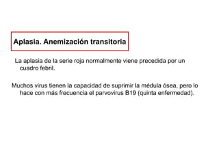 Aplasia. Anemización transitoria
La aplasia de la serie roja normalmente viene precedida por un
cuadro febril.
Muchos virus tienen la capacidad de suprimir la médula ósea, pero lo
hace con más frecuencia el parvovirus B19 (quinta enfermedad).

 