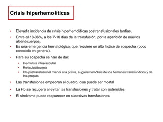Crisis hiperhemolíticas
•

Elevada incidencia de crisis hiperhemoliticas postransfusionales tardías.

•

Entre el 18-36%, a los 7-10 días de la transfusión, por la aparición de nuevos
aloanticuerpos.
Es una emergencia hematológica, que requiere un alto índice de sospecha (poco
conocida en general).

•
•

Para su sospecha se han de dar:
•
•
•

Hemólisis intravascular
Reticulocitopenia
Hb postransfusional menor a la previa, sugiere hemólisis de los hematíes transfundidos y de
los propios

•

Las transfusiones empeoran el cuadro, que puede ser mortal

•

La Hb se recupera al evitar las transfusiones y tratar con esteroides

•

El síndrome puede reaparecer en sucesivas transfusiones

 