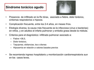Síndrome torácico agudo
•

Presencia de infiltrado en la Rx tórax, asociado a fiebre, dolor torácico,
síntomas respiratorios o hipoxia.

•

Complicación frecuente, entre los 2-4 años, en meses fríos.

•

Etiología diversa, la causa más frecuente es la infecciosa (virus o bacterias)
en niños, y en adultos el infarto pulmonar y embolia grasa desde la médula.

•

Criterios para el diagnóstico: infiltrado pulmonar asociado a:
–
–
–
–

•

Fiebre >38,5,
Dolor torácico,
Taquipnea, sibilancias, tos o disnea
Hipoxemia en relación a valores basales previos

Se recomienda ingreso hospitalario y monitorización cardiorrespiratoria aun
en los casos leves.

 
