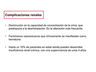Complicaciones renales
• Disminución en la capacidad de concentración de la orina, que
predispone a la deshidratación. Es la alteración más frecuente.
• Fenómenos vasooclusivos que clínicamente se manifiestan como
hematuria.
• Hasta un 10% de pacientes en edad adulta pueden desarrollar
insuficiencia renal crónica, con una supervivencia de unos 4 años.

 