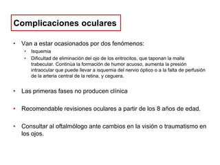 Complicaciones oculares
• Van a estar ocasionados por dos fenómenos:
•
•

Isquemia
Dificultad de eliminación del ojo de los eritrocitos, que taponan la malla
trabecular. Continúa la formación de humor acuoso, aumenta la presión
intraocular que puede llevar a isquemia del nervio óptico o a la falta de perfusión
de la arteria central de la retina, y ceguera.

• Las primeras fases no producen clínica
• Recomendable revisiones oculares a partir de los 8 años de edad.
• Consultar al oftalmólogo ante cambios en la visión o traumatismo en
los ojos.

 