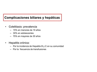 Complicaciones biliares y hepáticas
• Colelitiasis: prevalencia
– 15% en menores de 10 años
– 30% en adolescentes
– 75% en mayores de 30 años

• Hepatitis crónica:
– Por la incidencia de Hepatitis B y C en su comunidad
– Por la frecuencia de transfusiones

 