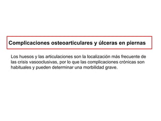 Complicaciones osteoarticulares y úlceras en piernas
Los huesos y las articulaciones son la localización más frecuente de
las crisis vasooclusivas, por lo que las complicaciones crónicas son
habituales y pueden determinar una morbilidad grave.

 