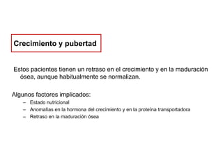 Crecimiento y pubertad

Estos pacientes tienen un retraso en el crecimiento y en la maduración
ósea, aunque habitualmente se normalizan.
Algunos factores implicados:
– Estado nutricional
– Anomalías en la hormona del crecimiento y en la proteína transportadora
– Retraso en la maduración ósea

 