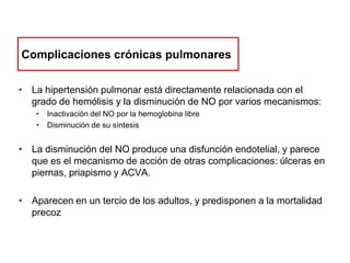 Complicaciones crónicas pulmonares
• La hipertensión pulmonar está directamente relacionada con el
grado de hemólisis y la disminución de NO por varios mecanismos:
•
•

Inactivación del NO por la hemoglobina libre
Disminución de su síntesis

• La disminución del NO produce una disfunción endotelial, y parece
que es el mecanismo de acción de otras complicaciones: úlceras en
piernas, priapismo y ACVA.
• Aparecen en un tercio de los adultos, y predisponen a la mortalidad
precoz

 