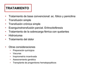 TRATAMIENTO
•
•
•
•
•
•
•

Tratamiento de base convencional: ac. fólico y penicilina
Transfusión simple
Transfusión crónica simple
Exanguinotransfusión parcial. Eritrocitoféresis
Tratamiento de la sobrecarga férrica con quelantes
Hidroxiurea
Tratamiento del dolor

• Otras consideraciones
•
•
•
•
•

Preparación quirúrgica
Vacunas
Inspirometría incentivada
Asesoramiento genético
Transplante de progenitores hematopoyéticos

 