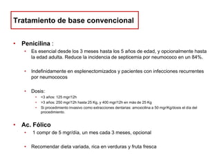 Tratamiento de base convencional
• Penicilina :
•

Es esencial desde los 3 meses hasta los 5 años de edad, y opcionalmente hasta
la edad adulta. Reduce la incidencia de septicemia por neumococo en un 84%.

•

Indefinidamente en esplenectomizados y pacientes con infecciones recurrentes
por neumococos

•

Dosis:
•
•
•

<3 años: 125 mgr/12h
>3 años: 250 mgr/12h hasta 25 Kg, y 400 mgr/12h en más de 25 Kg
Si procedimiento invasivo como extracciones dentarias: amoxicilina a 50 mgr/Kg/dosis el día del
procedimiento.

• Ac. Fólico
•

1 compr de 5 mgr/día, un mes cada 3 meses, opcional

•

Recomendar dieta variada, rica en verduras y fruta fresca

 