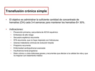 Transfusión crónica simple
•

El objetivo es administrar la suficiente cantidad de concentrado de
hematíes (CH) cada 3-4 semanas para mantener los hematíes-S< 30%.

•

Indicaciones:
•
•
•
•
•
•
•
•
•

Prevención primaria y secundaria de ACVA isquémico
Embarazo de alto riesgo
Secuestro esplénico recurrente
STA recurrente, que no haya mejorado con hidroxiurea
Ulceras maleolares crónicas de evolución tórpida
Priapismo recurrente
Enfermedad cardiopulmonar avanzada
Insuficiencia renal progresiva
Dolor crónico o crisis dolorosas graves y recurrentes que afectan a la calidad de vida y que
no mejoran con tratamiento médico

 