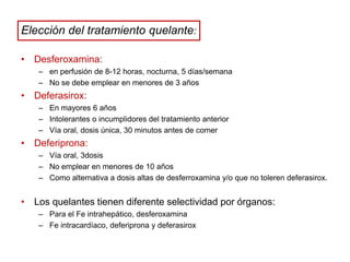 Elección del tratamiento quelante:
• Desferoxamina:
– en perfusión de 8-12 horas, nocturna, 5 días/semana
– No se debe emplear en menores de 3 años

• Deferasirox:
– En mayores 6 años
– Intolerantes o incumplidores del tratamiento anterior
– Vía oral, dosis única, 30 minutos antes de comer

• Deferiprona:
– Vía oral, 3dosis
– No emplear en menores de 10 años
– Como alternativa a dosis altas de desferroxamina y/o que no toleren deferasirox.

• Los quelantes tienen diferente selectividad por órganos:
– Para el Fe intrahepático, desferoxamina
– Fe intracardíaco, deferiprona y deferasirox

 