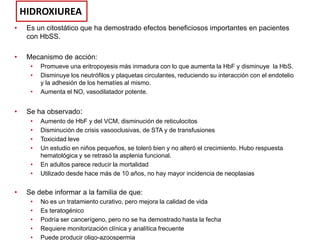 HIDROXIUREA
•

Es un citostático que ha demostrado efectos beneficiosos importantes en pacientes
con HbSS.

•

Mecanismo de acción:
•
•
•

•

Se ha observado:
•
•
•
•
•
•

•

Promueve una eritropoyesis más inmadura con lo que aumenta la HbF y disminuye la HbS.
Disminuye los neutrófilos y plaquetas circulantes, reduciendo su interacción con el endotelio
y la adhesión de los hematíes al mismo.
Aumenta el NO, vasodilatador potente.

Aumento de HbF y del VCM, disminución de reticulocitos
Disminución de crisis vasooclusivas, de STA y de transfusiones
Toxicidad leve
Un estudio en niños pequeños, se toleró bien y no alteró el crecimiento. Hubo respuesta
hematológica y se retrasó la asplenia funcional.
En adultos parece reducir la mortalidad
Utilizado desde hace más de 10 años, no hay mayor incidencia de neoplasias

Se debe informar a la familia de que:
•
•
•
•
•

No es un tratamiento curativo, pero mejora la calidad de vida
Es teratogénico
Podría ser cancerígeno, pero no se ha demostrado hasta la fecha
Requiere monitorización clínica y analítica frecuente
Puede producir oligo-azoospermia

 