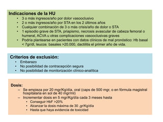 Indicaciones de la HU
•
•
•
•

•

3 o más ingresos/año por dolor vasooclusivo
2 o más ingresos/año por STA en los 2 últimos años
Cualquier combinación de 3 o más crisis/año de dolor o STA
1 episodio grave de STA, priapismo, necrosis avascular de cabeza femoral o
humeral, ACVA u otras complicaciones vasooclusivas graves
Podría plantearse en pacientes con datos clínicos de mal pronóstico: Hb basal
< 7gr/dl, leucos basales >20.000, dactilitis el primer año de vida.

Criterios de exclusión:
•
•
•

Embarazo
No posibilidad de contracepción segura
No posibilidad de monitorización clínico-analítica

Dosis:
– Se empieza por 20 mgr/Kg/día, oral (caps de 500 mgr, o en fórmula magistral
hospitalaria en sol de 40 mgr/ml)
– Incrementar dosis en 5 mgr/Kg/día cada 3 meses hasta
• Conseguir HbF >20%
• Alcanzar la dosis máxima de 30 ,gr/Kg/día
• Hasta que haya evidencia de toxicidad

 