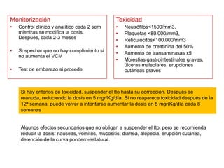 Monitorización

Toxicidad

•

Control clínico y analítico cada 2 sem
mientras se modifica la dosis.
Después, cada 2-3 meses

•

Sospechar que no hay cumplimiento si
no aumenta el VCM

•
•
•
•
•
•

•

Test de embarazo si procede

Neutrófilos<1500/mm3,
Plaquetas <80.000/mm3,
Reticulocitos<100.000/mm3
Aumento de creatinina del 50%
Aumento de transaminasas x5
Molestias gastrointestinales graves,
úlceras maleolares, erupciones
cutáneas graves

Si hay criterios de toxicidad, suspender el tto hasta su corrección. Después se
reanuda, reduciendo la dosis en 5 mgr/Kg/día. Si no reaparece toxicidad después de la
12ª semana, puede volver a intentarse aumentar la dosis en 5 mgr(Kg/día cada 8
semanas

Algunos efectos secundarios que no obligan a suspender el tto, pero se recomienda
reducir la dosis: nauseas, vómitos, mucositis, diarrea, alopecia, erupción cutánea,
detención de la curva pondero-estatural.

 
