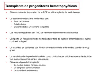 Transplante de progenitores hematopoyéticos
•

El único tratamiento curativo de la ECF es el transplante de médula ósea

•

La decisión de realizarla viene dada por:
•
•
•

Edad del paciente
Estado clínico
Disponibilidad de un hermano compatible

•

Los resultado globales del TMO de hermano idéntico son satisfactorios

•

Comporta un riesgo de morbi-mortalidad por fallo de injerto y enfermedad del injerto
contra el huésped

•

La toxicidad en pacientes con formas avanzadas de la enfermedad puede ser muy
grave

•

La variabilidad e impredictibilidad del curso clínico hacen difícil establecer la decisión
y el momento óptimo para el transplante.
Diferentes tipos de transplante:

•

•
•
•

De médula ósea de hermano idéntico
De sangre de cordón umbilical
De donante no emparentado

 