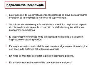 Inspirometría incentivada
•

La prevención de las complicaciones respiratorias es clave para cambiar la
evolución de la enfermedad y mejorar la supervivencia.

•

Se utilizan mecanismos que incrementan la mecánica respiratoria, impiden
el colapso de la vía aérea, la producción de atelectasias y los infiltrados
pulmonares secundarios.

•

El inspirómetro incentivado mide la capacidad inspiratoria y el volumen
inspiratorio en cada inspiración.

•

Es muy adecuado cuando el dolor o el uso de analgésicos opiáceos impide
una adecuada dinámica del sistema respiratorio

•

En niños es más fácil de utilizar la presión espiratoria positiva.

•

En ambos casos es imprescindible una adecuada analgesia

 