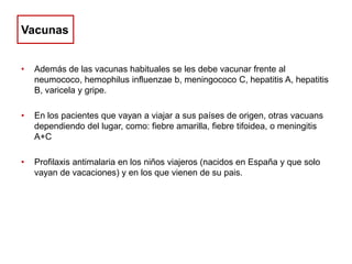 Vacunas
•

Además de las vacunas habituales se les debe vacunar frente al
neumococo, hemophilus influenzae b, meningococo C, hepatitis A, hepatitis
B, varicela y gripe.

•

En los pacientes que vayan a viajar a sus países de origen, otras vacuans
dependiendo del lugar, como: fiebre amarilla, fiebre tifoidea, o meningitis
A+C

•

Profilaxis antimalaria en los niños viajeros (nacidos en España y que solo
vayan de vacaciones) y en los que vienen de su pais.

 