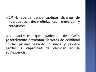  CMT4: abarca varios subtipos diversos de
neuropatías desmielinizantes motoras y
sensoriales.
Los pacientes que padecen de CMT4
generalmente presentan síntomas de debilidad
en las piernas durante la niñez y pueden
perder la capacidad de caminar en la
adolescencia.
 