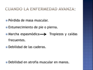  Pérdida de masa muscular.
 Entumecimiento de pie o pierna.
 Marcha espasmódica Tropiezos y caídas
frecuentes.
 Debilidad de las caderas.
 Debilidad en atrofia muscular en manos.
 